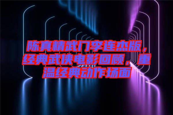 陳真精武門李連杰版，經(jīng)典武俠電影回顧，重溫經(jīng)典動(dòng)作場(chǎng)面