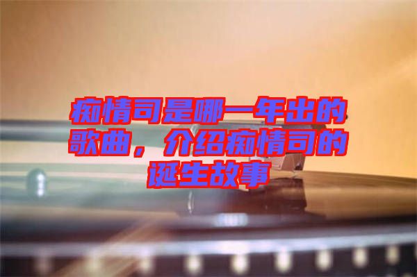 癡情司是哪一年出的歌曲，介紹癡情司的誕生故事