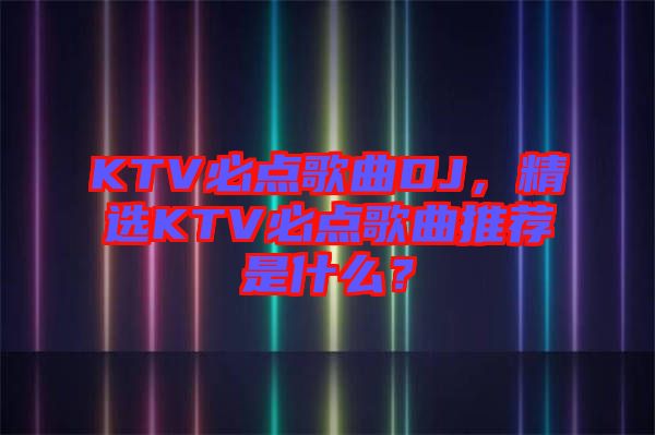 KTV必點(diǎn)歌曲DJ，精選KTV必點(diǎn)歌曲推薦是什么？