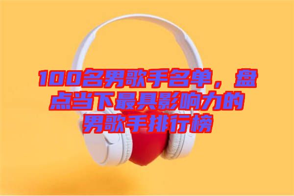 100名男歌手名單，盤點(diǎn)當(dāng)下最具影響力的男歌手排行榜