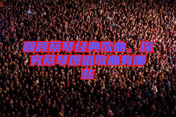 回顧蔡琴經典歌曲，探究蔡琴原唱歌曲有哪些