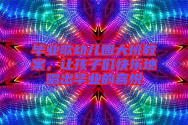 畢業(yè)歌幼兒園大班教案，讓孩子們快樂地唱出畢業(yè)的喜悅