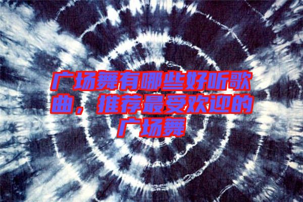 廣場舞有哪些好聽歌曲，推薦最受歡迎的廣場舞