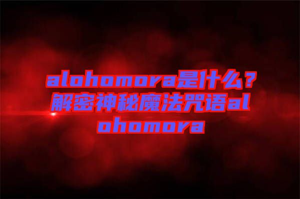 alohomora是什么？解密神秘魔法咒語alohomora