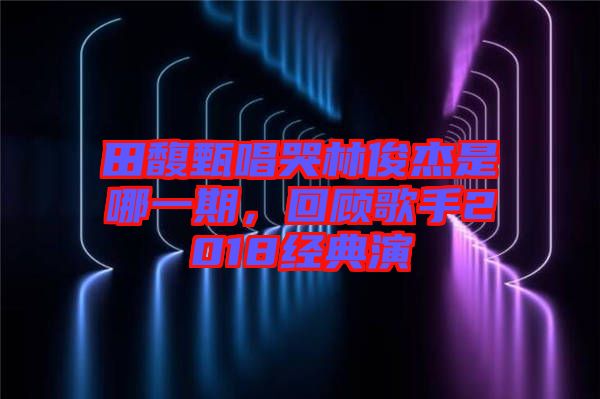 田馥甄唱哭林俊杰是哪一期，回顧歌手2018經(jīng)典演