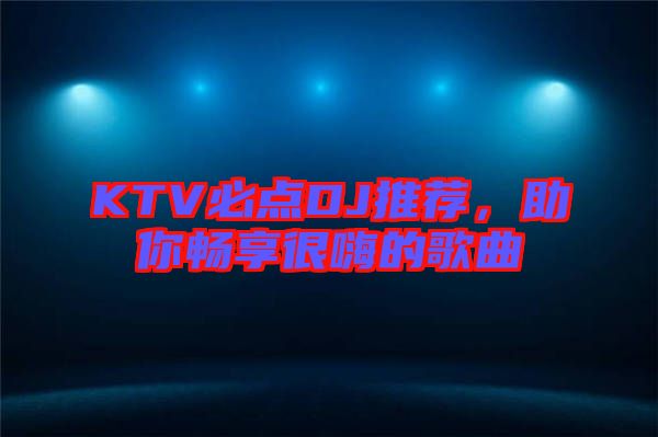 KTV必點DJ推薦，助你暢享很嗨的歌曲
