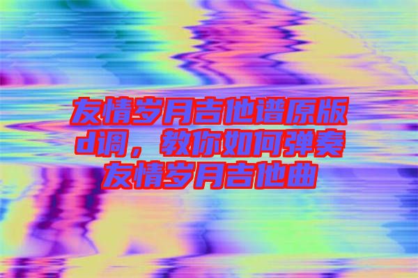 友情歲月吉他譜原版d調(diào)，教你如何彈奏友情歲月吉他曲