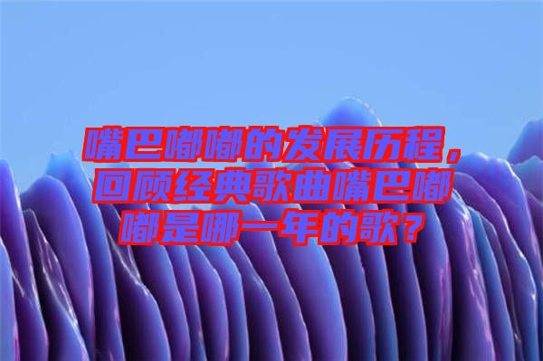 嘴巴嘟嘟的發(fā)展歷程，回顧經(jīng)典歌曲嘴巴嘟嘟是哪一年的歌？