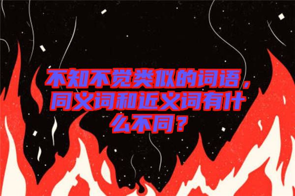 不知不覺類似的詞語，同義詞和近義詞有什么不同？