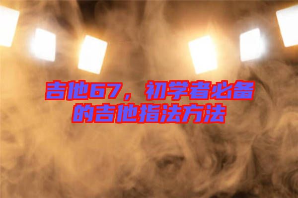 吉他67，初學(xué)者必備的吉他指法方法