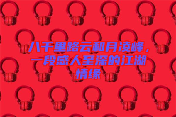 八千里路云和月凌峰，一段感人至深的江湖情緣