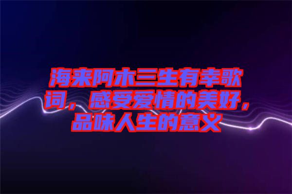 海來(lái)阿木三生有幸歌詞，感受愛(ài)情的美好，品味人生的意義