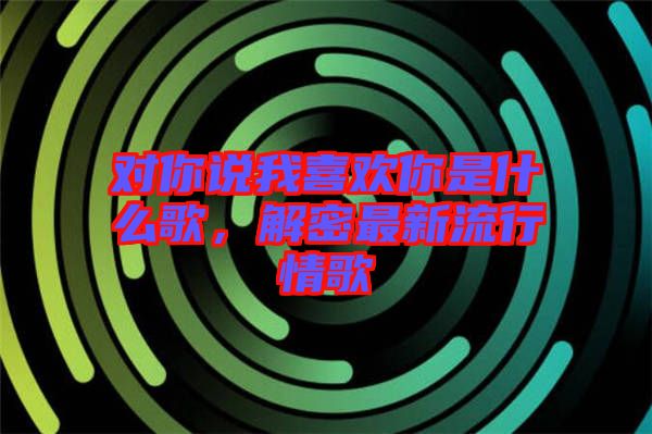 對你說我喜歡你是什么歌，解密最新流行情歌