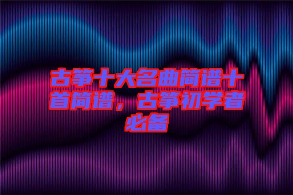 古箏十大名曲簡譜十首簡譜，古箏初學(xué)者必備