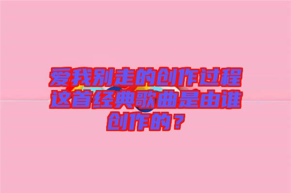 愛(ài)我別走的創(chuàng)作過(guò)程這首經(jīng)典歌曲是由誰(shuí)創(chuàng)作的？