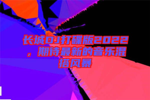長(zhǎng)城DJ打碟版2022，期待最新的音樂(lè)混搭風(fēng)暴