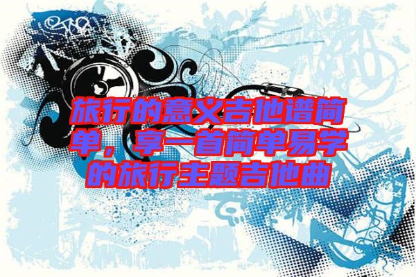 旅行的意義吉他譜簡(jiǎn)單，享一首簡(jiǎn)單易學(xué)的旅行主題吉他曲