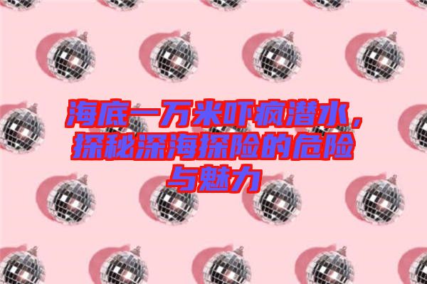 海底一萬(wàn)米嚇瘋潛水，探秘深海探險(xiǎn)的危險(xiǎn)與魅力