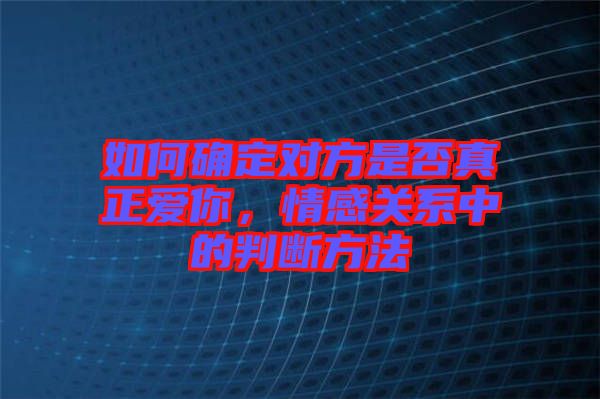 如何確定對方是否真正愛你，情感關系中的判斷方法