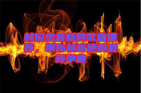 林俊杰最新的歌曲推薦，帶你暢聽他的最新單曲