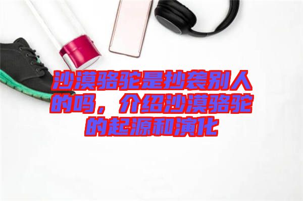 沙漠駱駝是抄襲別人的嗎，介紹沙漠駱駝的起源和演化