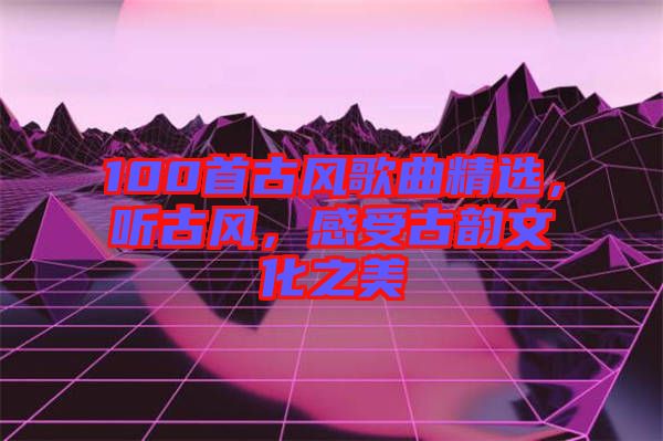 100首古風歌曲精選，聽古風，感受古韻文化之美