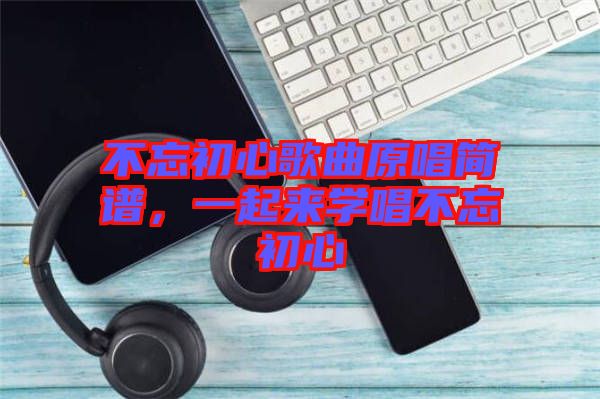 不忘初心歌曲原唱簡譜，一起來學(xué)唱不忘初心