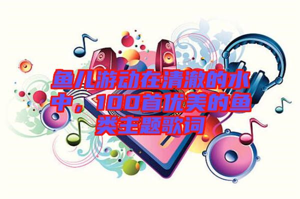 魚兒游動在清澈的水中，100首優(yōu)美的魚類主題歌詞