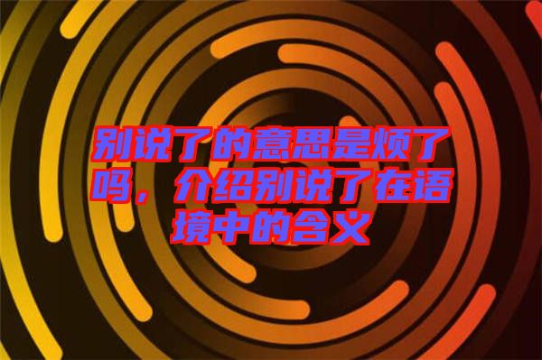 別說了的意思是煩了嗎，介紹別說了在語境中的含義