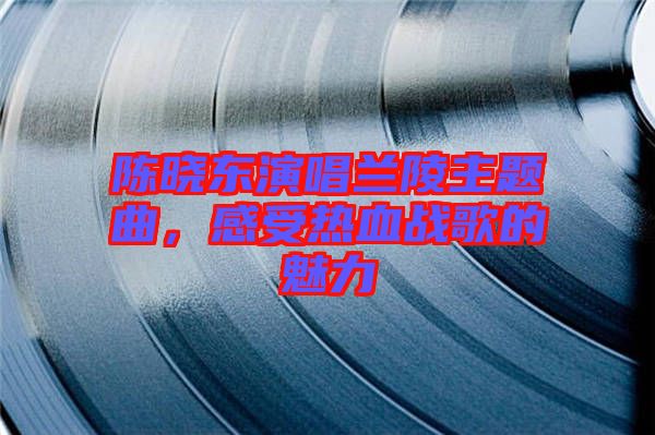 陳曉東演唱蘭陵主題曲，感受熱血戰(zhàn)歌的魅力