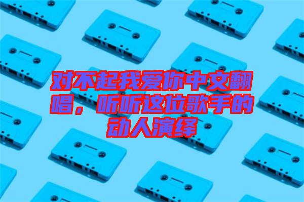 對不起我愛你中文翻唱，聽聽這位歌手的動(dòng)人演繹