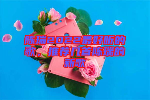 陳瑞2022最好聽的歌，推薦幾首陳瑞的新歌