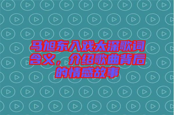 馬旭東入戲太深歌詞含義，介紹歌曲背后的情感故事