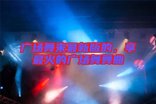 廣場舞來最新版的，享最火的廣場舞舞曲