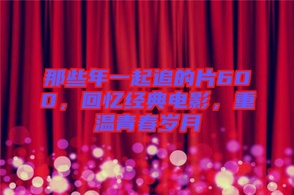 那些年一起追的片600，回憶經(jīng)典電影，重溫青春歲月