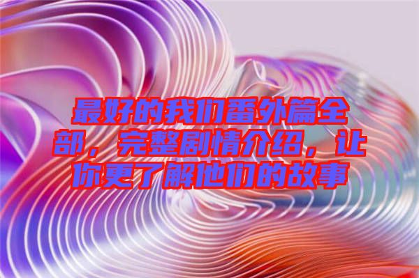 最好的我們番外篇全部，完整劇情介紹，讓你更了解他們的故事