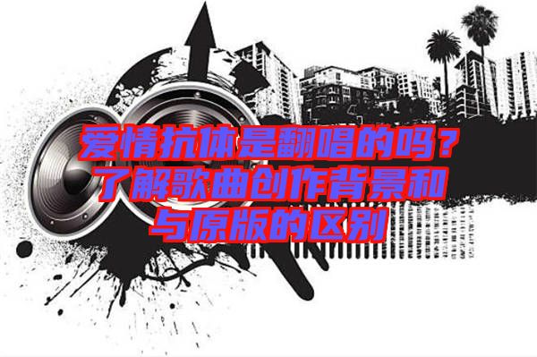 愛情抗體是翻唱的嗎？了解歌曲創(chuàng)作背景和與原版的區(qū)別
