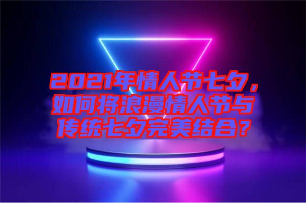 2021年情人節(jié)七夕，如何將浪漫情人節(jié)與傳統(tǒng)七夕完美結(jié)合？