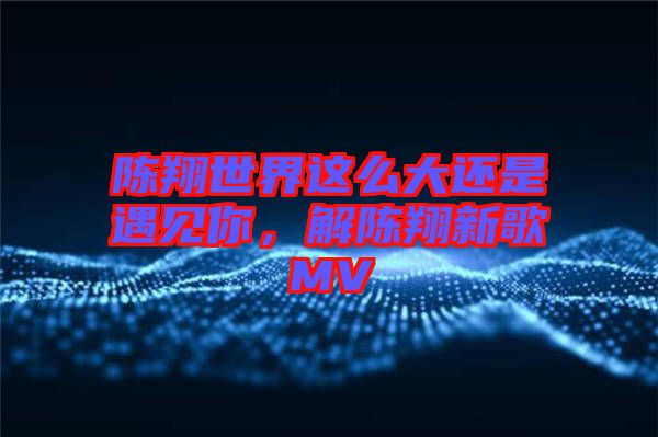 陳翔世界這么大還是遇見你，解陳翔新歌MV