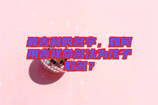 最吉利的名字，如何用吉祥命名法為孩子取名？