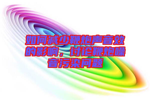 如何減少鞭炮聲音效的影響，討論鞭炮噪音污染問(wèn)題