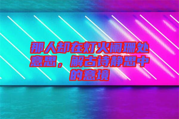 那人卻在燈火闌珊處意思，解古詩靜思中的意境