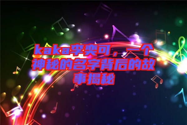 kaka李奕可，一個(gè)神秘的名字背后的故事揭秘