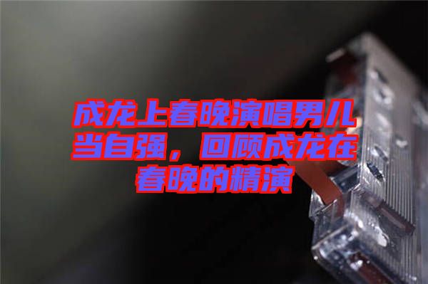 成龍上春晚演唱男兒當(dāng)自強(qiáng)，回顧成龍?jiān)诖和淼木? width=
