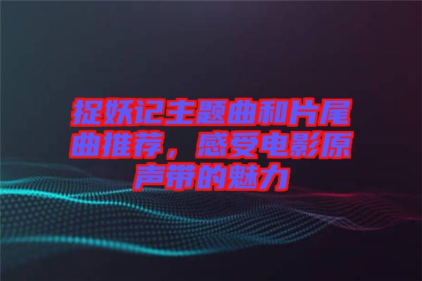 捉妖記主題曲和片尾曲推薦，感受電影原聲帶的魅力