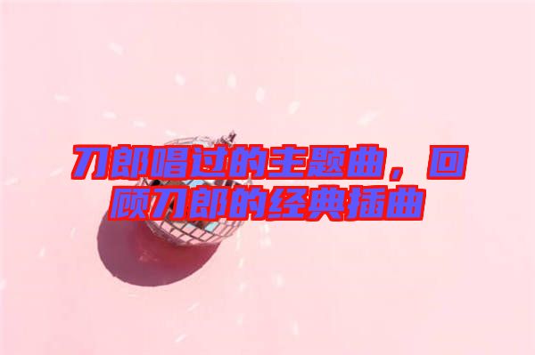 刀郎唱過的主題曲，回顧刀郎的經(jīng)典插曲