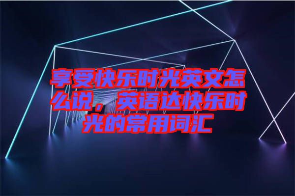 享受快樂(lè)時(shí)光英文怎么說(shuō)，英語(yǔ)達(dá)快樂(lè)時(shí)光的常用詞匯