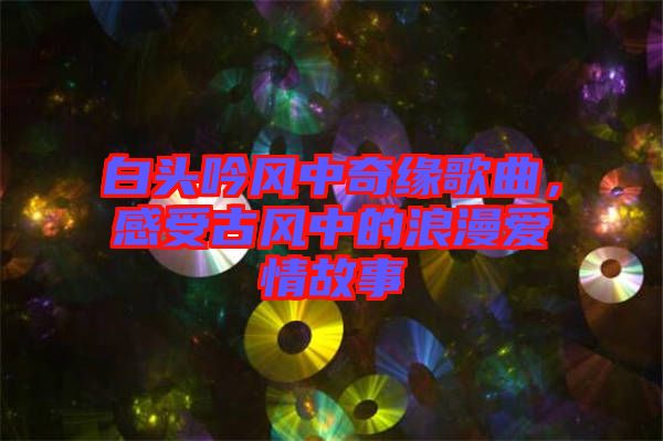 白頭吟風(fēng)中奇緣歌曲，感受古風(fēng)中的浪漫愛情故事