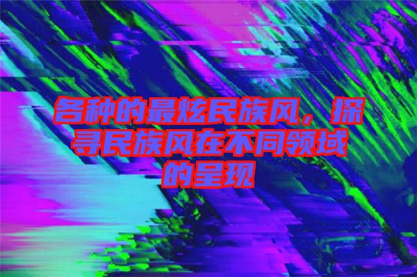 各種的最炫民族風(fēng)，探尋民族風(fēng)在不同領(lǐng)域的呈現(xiàn)