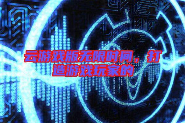 云游戲版無(wú)限時(shí)間，打造游戲玩家的